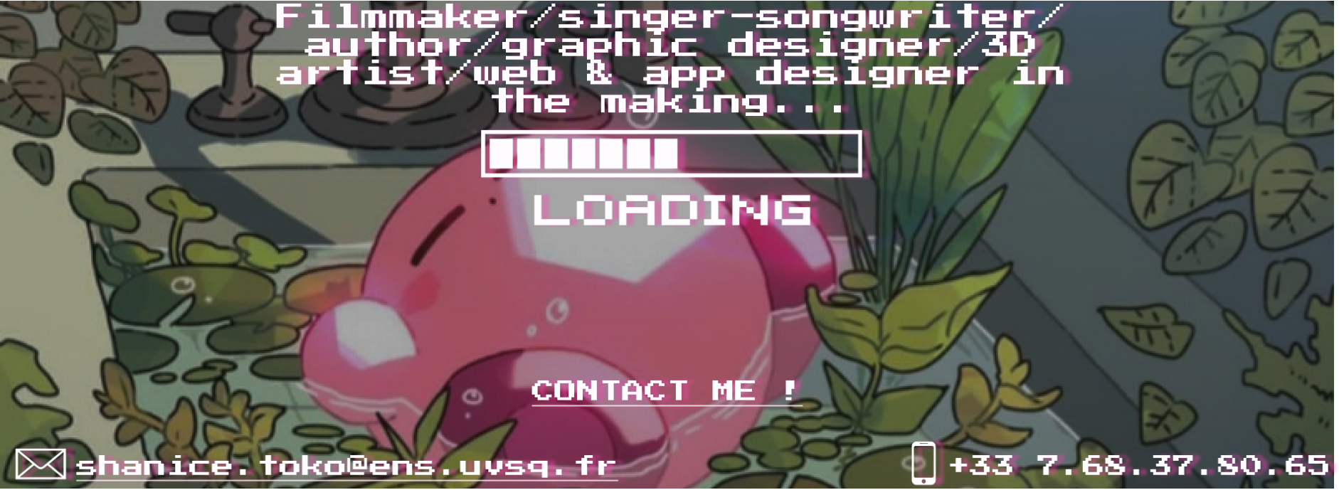Header decoration. It is a white text with pink outline, over a background drawing of Kirby sleeping in a sink surrounded by plants. The text says 'Filmmaker/singer-songwriter/author/graphic designer/3D artist/web  app designer in the making...' with a loading bar underneath. Another smaller text at the bottom of the picture says 'Contact me!', with an e-mail and a phone number.